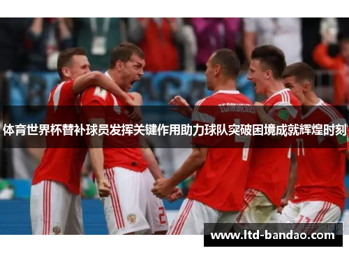 体育世界杯替补球员发挥关键作用助力球队突破困境成就辉煌时刻