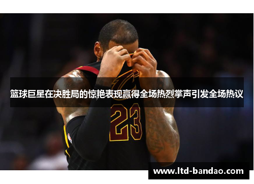 篮球巨星在决胜局的惊艳表现赢得全场热烈掌声引发全场热议