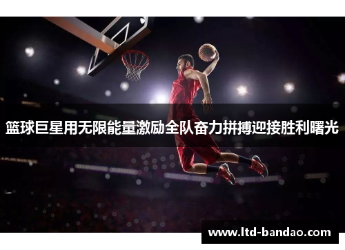 篮球巨星用无限能量激励全队奋力拼搏迎接胜利曙光