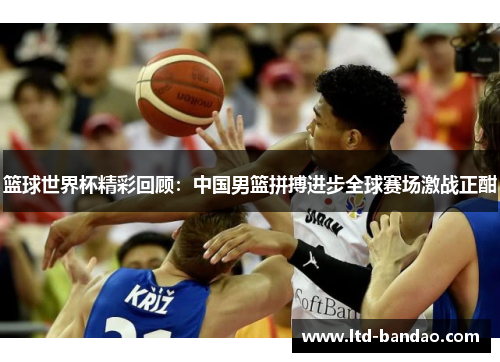 篮球世界杯精彩回顾：中国男篮拼搏进步全球赛场激战正酣