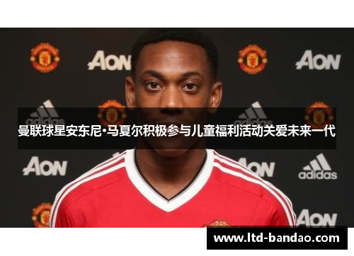 曼联球星安东尼·马夏尔积极参与儿童福利活动关爱未来一代
