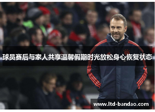 球员赛后与家人共享温馨假期时光放松身心恢复状态