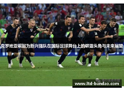 克罗地亚崛起为新兴强队在国际足球舞台上的崭露头角与未来展望