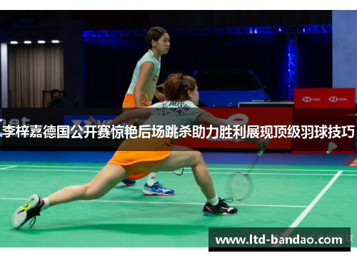 李梓嘉德国公开赛惊艳后场跳杀助力胜利展现顶级羽球技巧