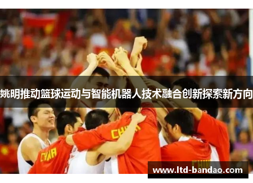 姚明推动篮球运动与智能机器人技术融合创新探索新方向