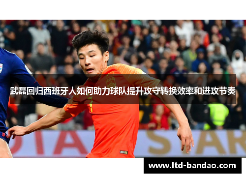 武磊回归西班牙人如何助力球队提升攻守转换效率和进攻节奏