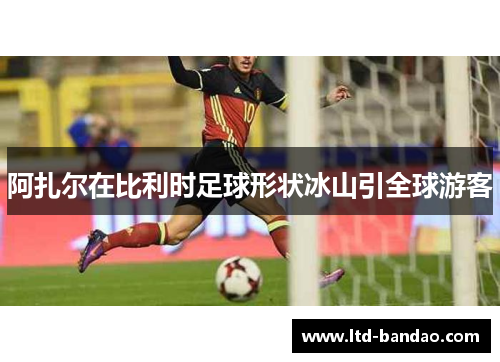 阿扎尔在比利时足球形状冰山引全球游客