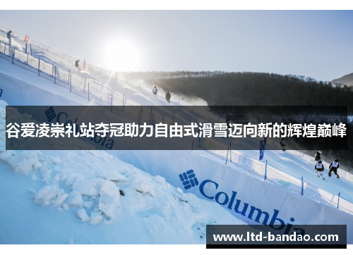 谷爱凌崇礼站夺冠助力自由式滑雪迈向新的辉煌巅峰