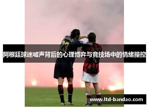 阿根廷球迷嘘声背后的心理博弈与竞技场中的情绪操控