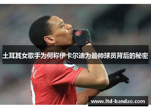 土耳其女歌手为何称伊卡尔迪为最帅球员背后的秘密