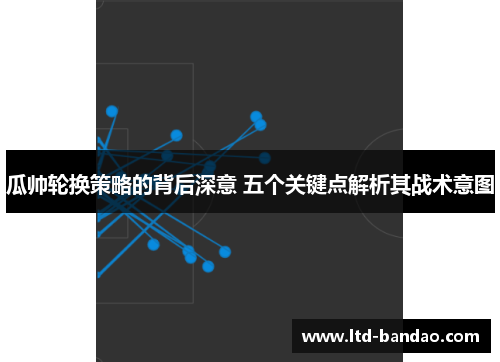 瓜帅轮换策略的背后深意 五个关键点解析其战术意图