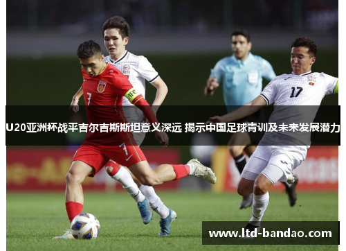 U20亚洲杯战平吉尔吉斯斯坦意义深远 揭示中国足球青训及未来发展潜力