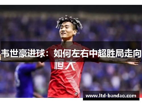韦世豪进球：如何左右中超胜局走向