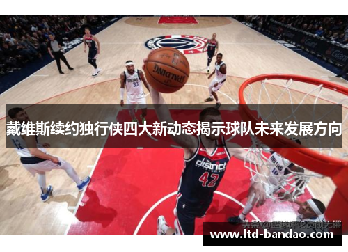 戴维斯续约独行侠四大新动态揭示球队未来发展方向