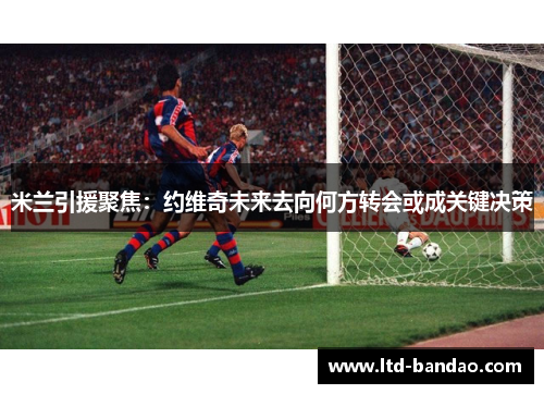 米兰引援聚焦：约维奇未来去向何方转会或成关键决策