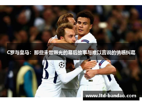 C罗与皇马：那些未曾曝光的幕后故事与难以言说的情感纠葛
