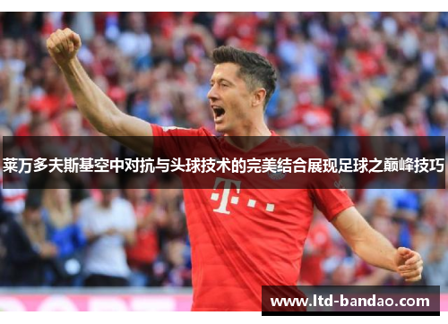 莱万多夫斯基空中对抗与头球技术的完美结合展现足球之巅峰技巧