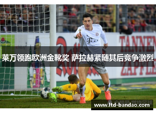 莱万领跑欧洲金靴奖 萨拉赫紧随其后竞争激烈