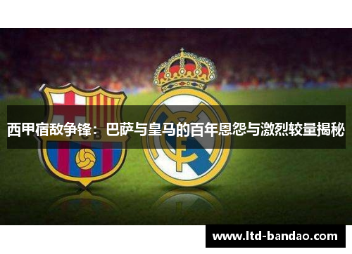 西甲宿敌争锋：巴萨与皇马的百年恩怨与激烈较量揭秘
