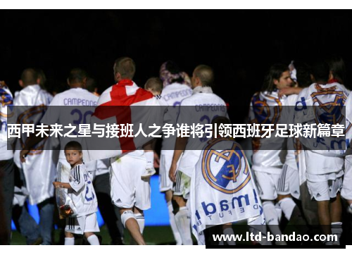 西甲未来之星与接班人之争谁将引领西班牙足球新篇章