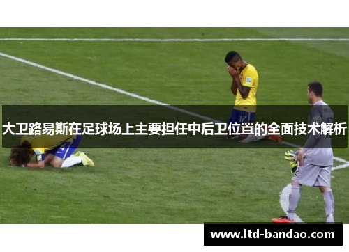 大卫路易斯在足球场上主要担任中后卫位置的全面技术解析 大卫路易斯在足球场上主要担任中后卫位置的全面技术解析