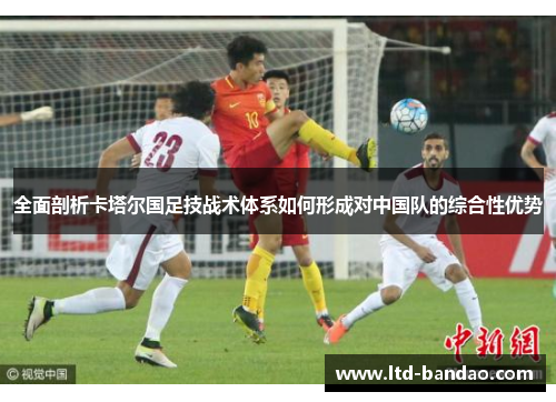 全面剖析卡塔尔国足技战术体系如何形成对中国队的综合性优势
